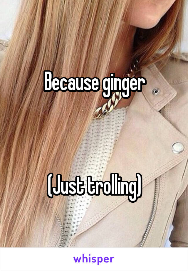 Because ginger



(Just trolling)