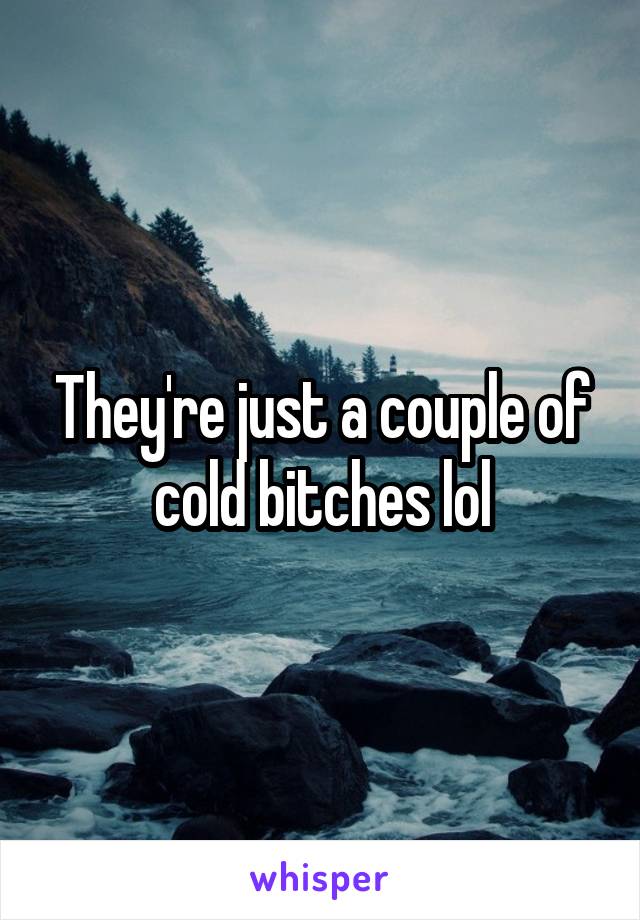 They're just a couple of cold bitches lol