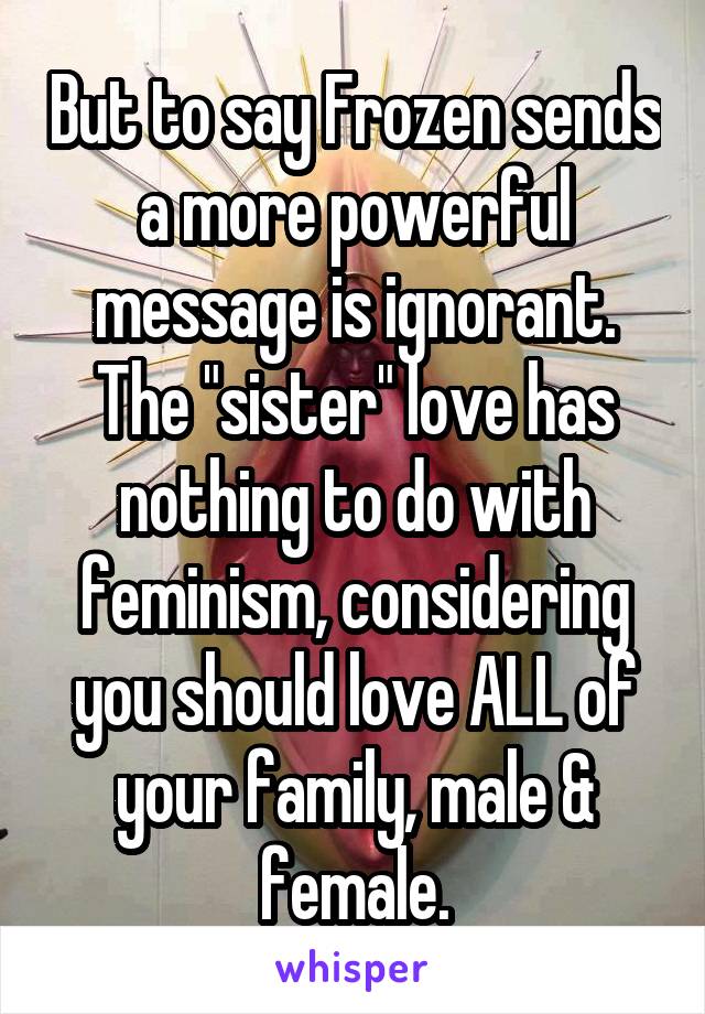 But to say Frozen sends a more powerful message is ignorant. The "sister" love has nothing to do with feminism, considering you should love ALL of your family, male & female.