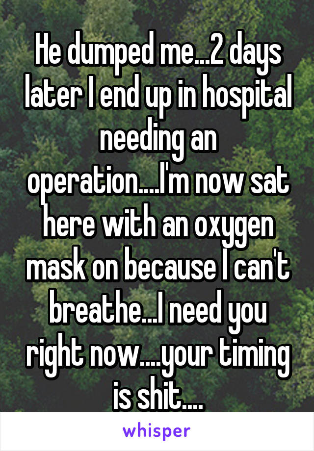 He dumped me...2 days later I end up in hospital needing an operation....I'm now sat here with an oxygen mask on because I can't breathe...I need you right now....your timing is shit....