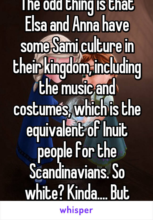 The odd thing is that Elsa and Anna have some Sami culture in their kingdom, including the music and costumes, which is the equivalent of Inuit people for the Scandinavians. So white? Kinda.... But Disney brushes over it. 