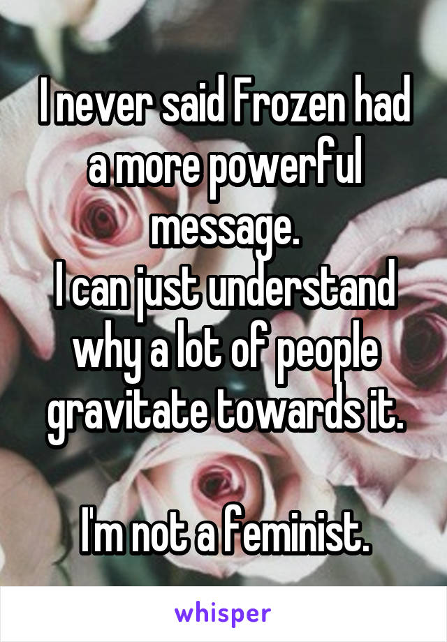 I never said Frozen had a more powerful message.
I can just understand why a lot of people gravitate towards it.

 I'm not a feminist. 