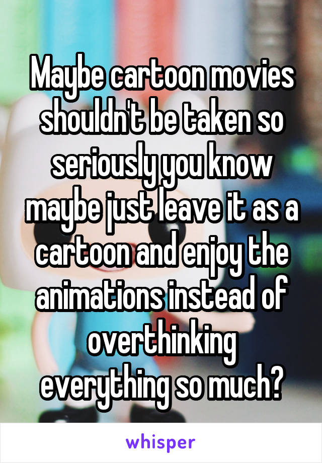 Maybe cartoon movies shouldn't be taken so seriously you know maybe just leave it as a cartoon and enjoy the animations instead of overthinking everything so much?