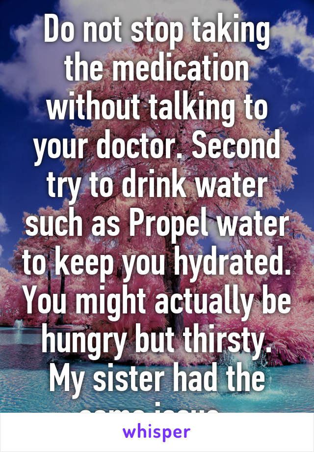 Do not stop taking the medication without talking to your doctor. Second try to drink water such as Propel water to keep you hydrated. You might actually be hungry but thirsty. My sister had the same issue. 