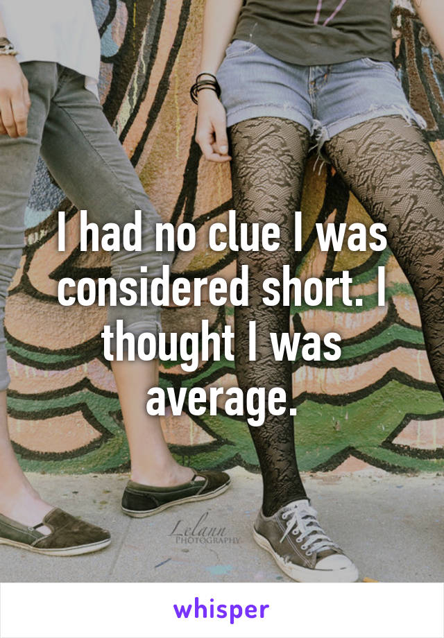 I had no clue I was considered short. I thought I was average.