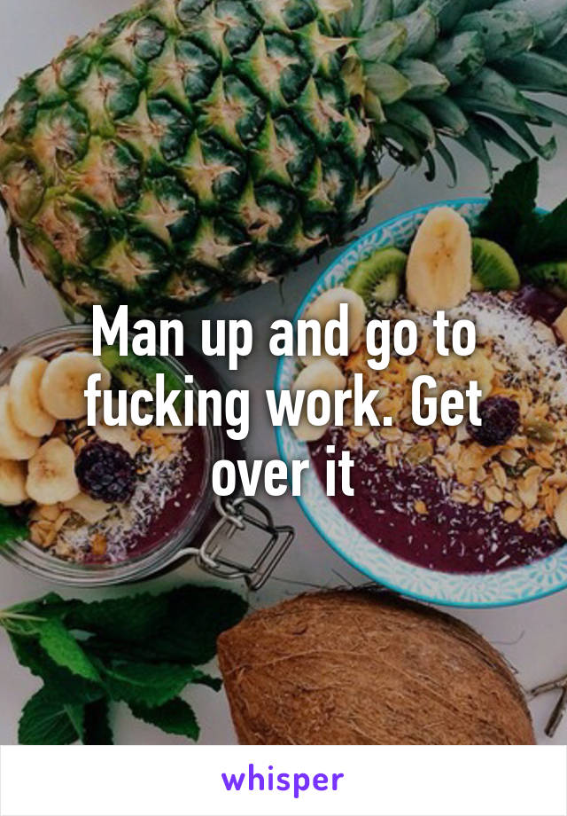 Man up and go to fucking work. Get over it