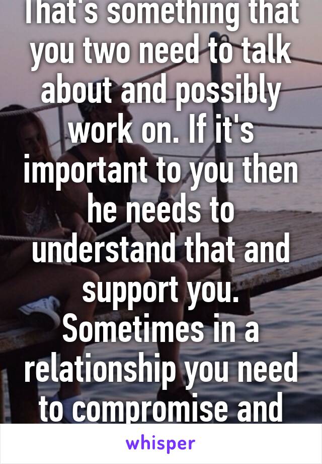 That's something that you two need to talk about and possibly work on. If it's important to you then he needs to understand that and support you. Sometimes in a relationship you need to compromise and that's okay 