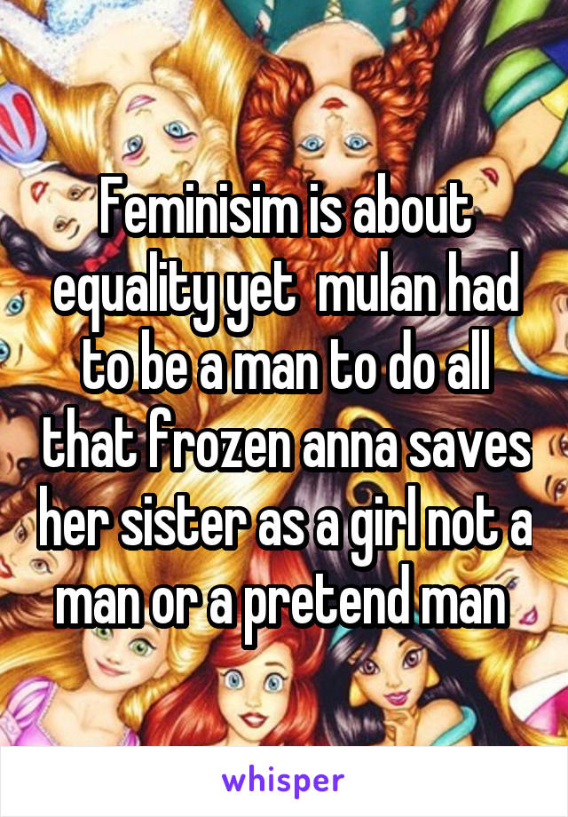 Feminisim is about equality yet  mulan had to be a man to do all that frozen anna saves her sister as a girl not a man or a pretend man 