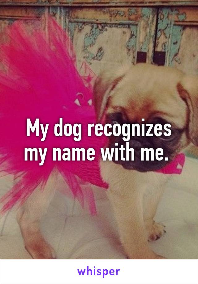 My dog recognizes my name with me. 