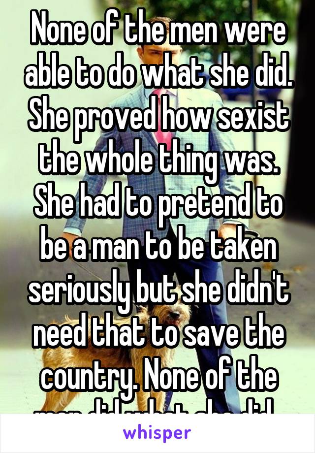 None of the men were able to do what she did. She proved how sexist the whole thing was. She had to pretend to be a man to be taken seriously but she didn't need that to save the country. None of the men did what she did. 