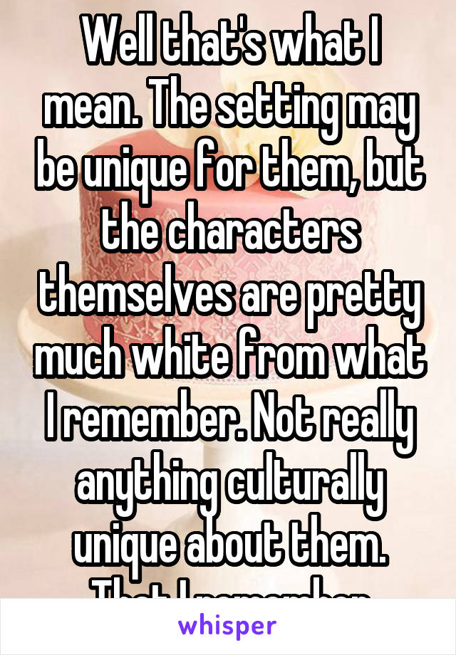 Well that's what I mean. The setting may be unique for them, but the characters themselves are pretty much white from what I remember. Not really anything culturally unique about them. That I remember