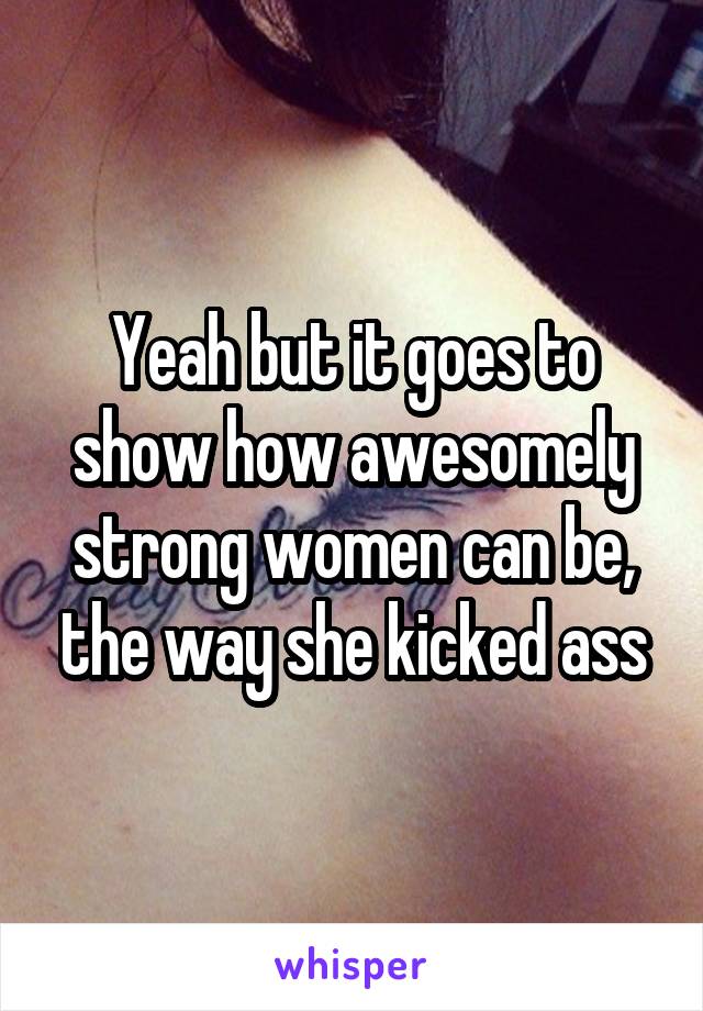 Yeah but it goes to show how awesomely strong women can be, the way she kicked ass