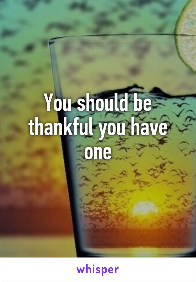 You should be thankful you have one
