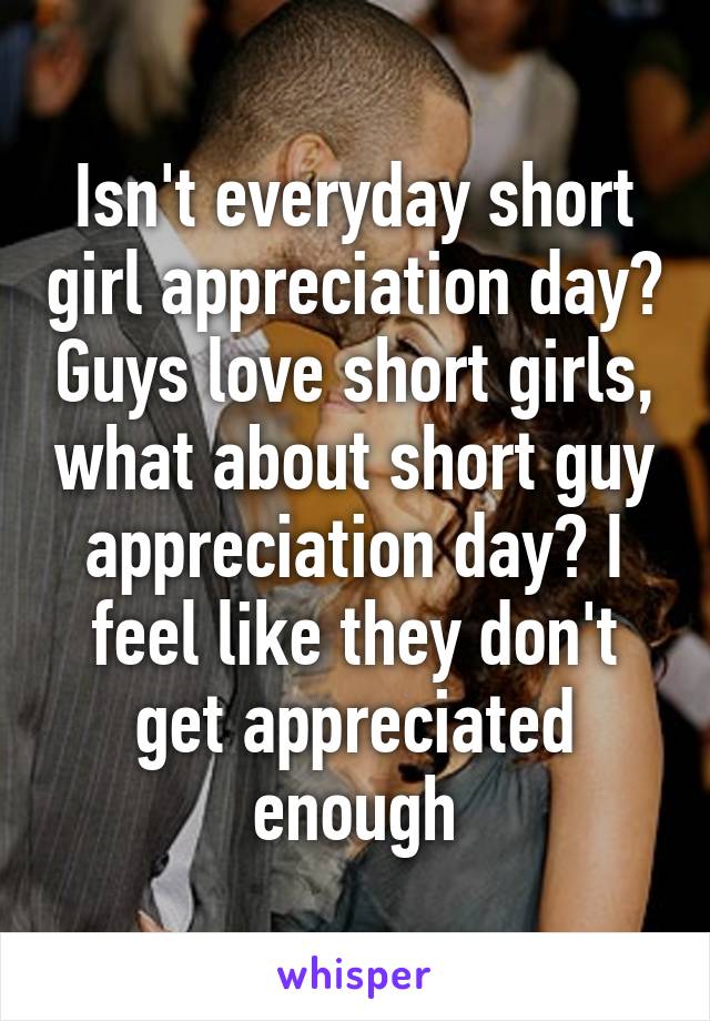 Isn't everyday short girl appreciation day? Guys love short girls, what about short guy appreciation day? I feel like they don't get appreciated enough