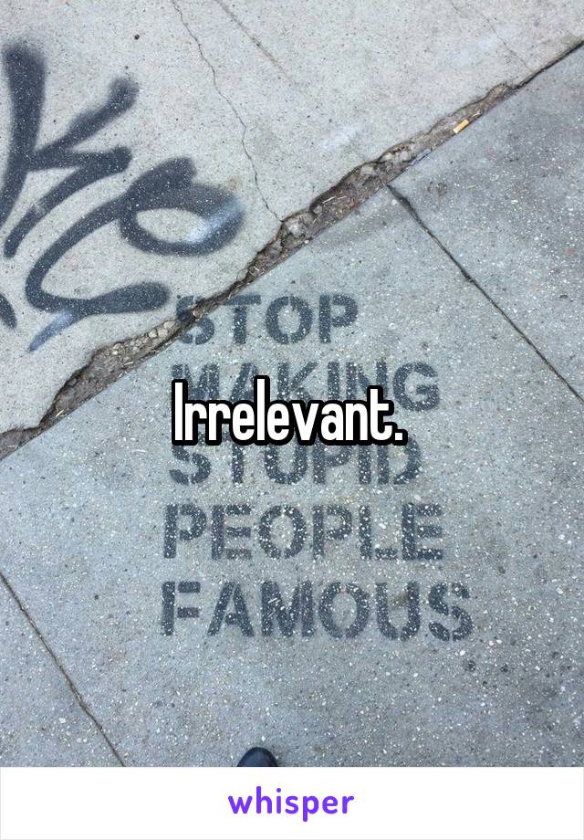 Irrelevant. 