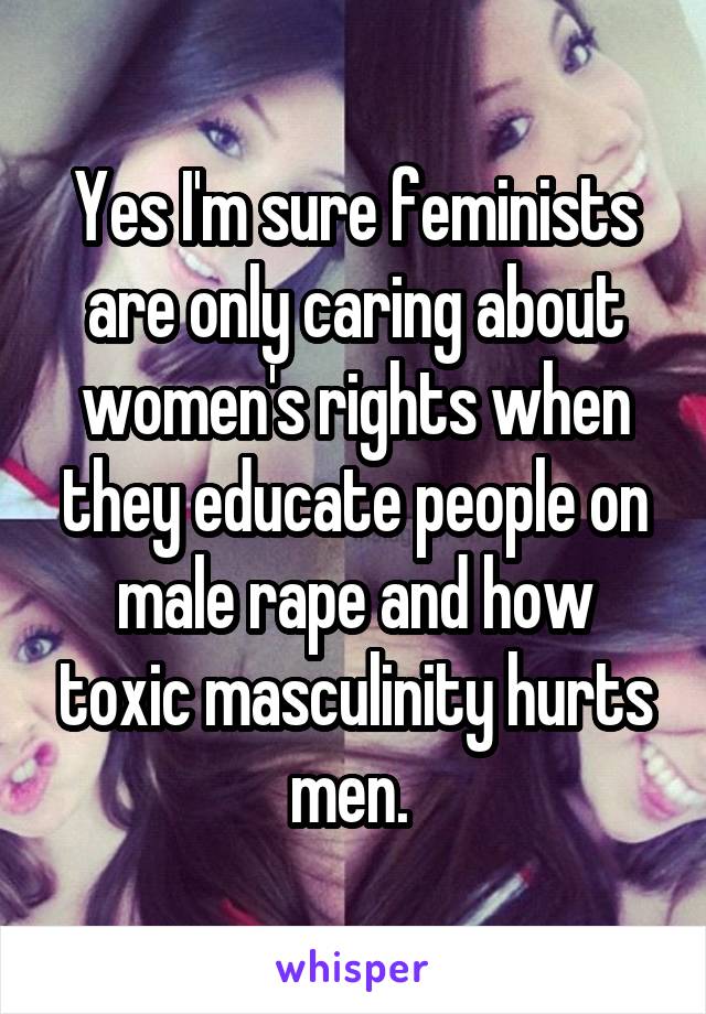 Yes I'm sure feminists are only caring about women's rights when they educate people on male rape and how toxic masculinity hurts men. 