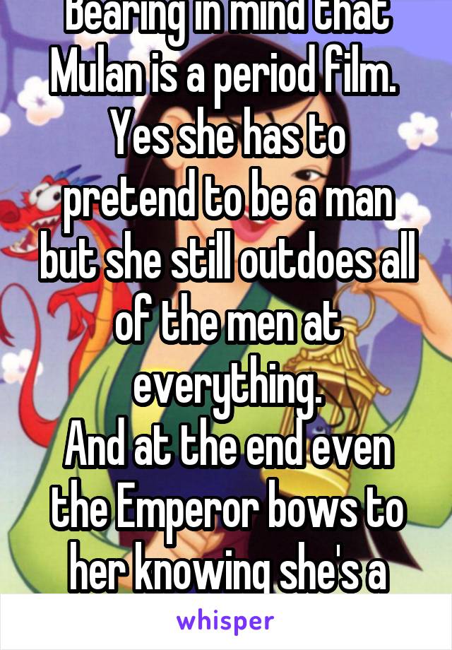 Bearing in mind that Mulan is a period film. 
Yes she has to pretend to be a man but she still outdoes all of the men at everything.
And at the end even the Emperor bows to her knowing she's a woman