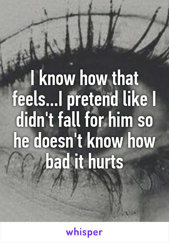 I know how that feels...I pretend like I didn't fall for him so he doesn't know how bad it hurts