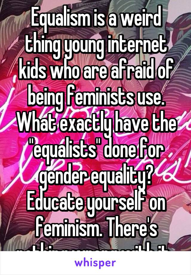 Equalism is a weird thing young internet kids who are afraid of being feminists use. What exactly have the "equalists" done for gender equality? Educate yourself on feminism. There's nothing wrong with it. 