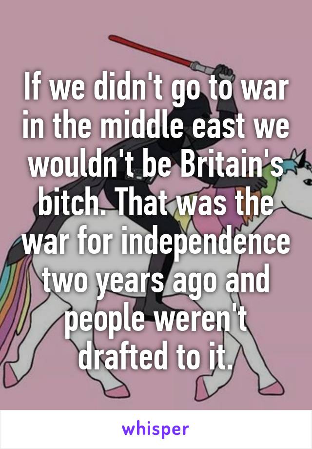 If we didn't go to war in the middle east we wouldn't be Britain's bitch. That was the war for independence two years ago and people weren't drafted to it.