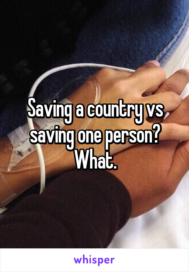 Saving a country vs saving one person? What.