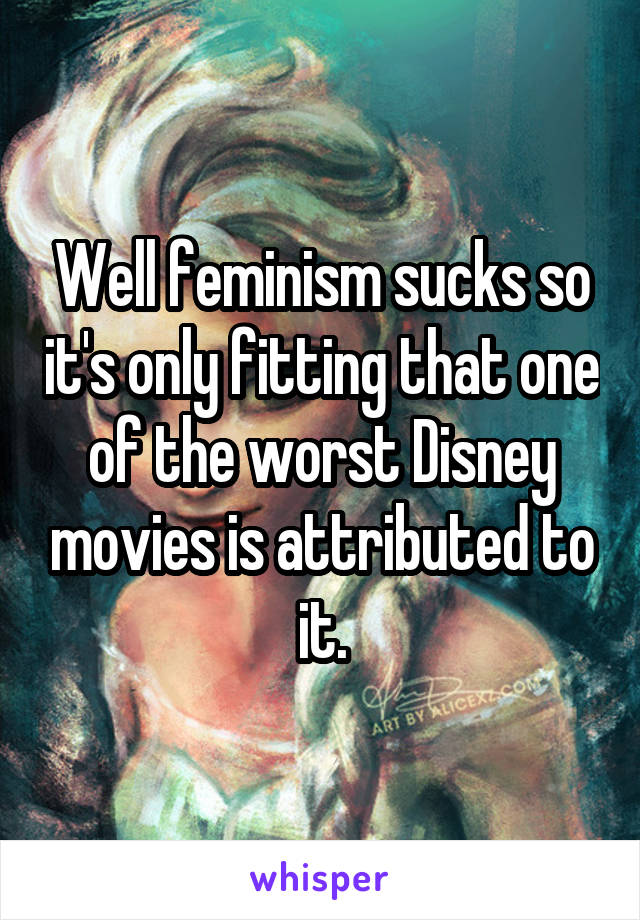 Well feminism sucks so it's only fitting that one of the worst Disney movies is attributed to it.