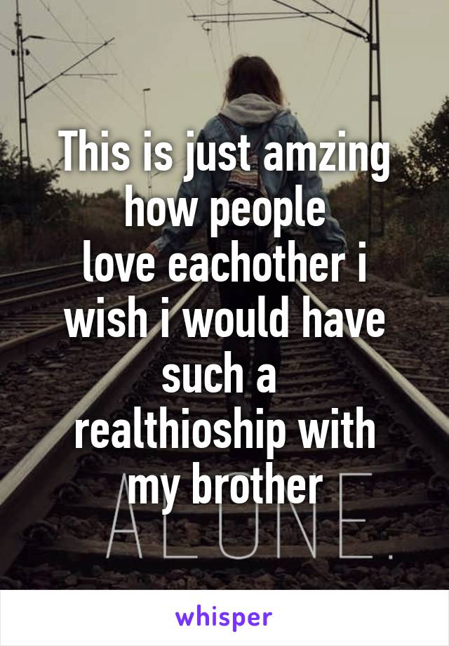 This is just amzing
how people
love eachother i
wish i would have such a 
realthioship with
my brother
