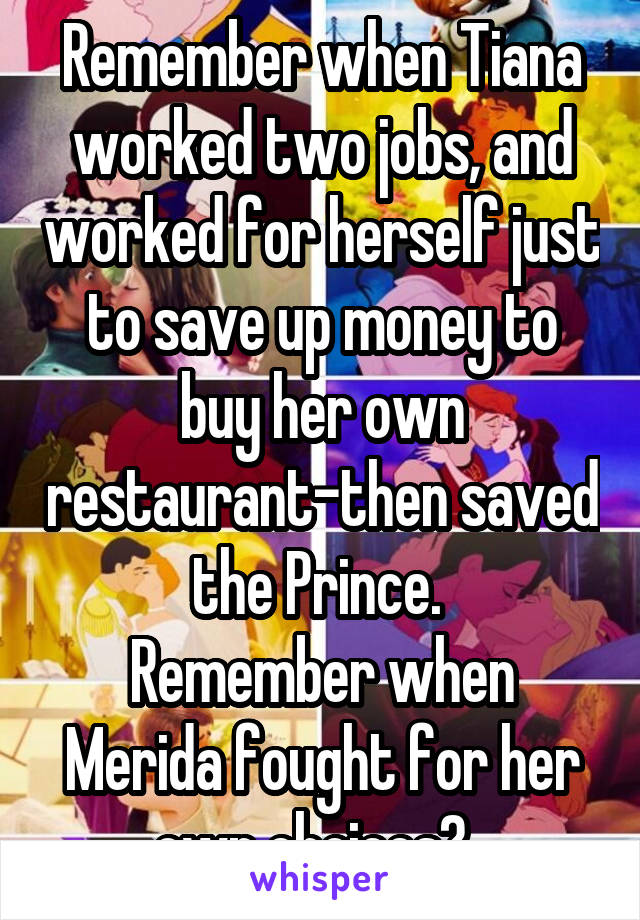 Remember when Tiana worked two jobs, and worked for herself just to save up money to buy her own restaurant-then saved the Prince. 
Remember when Merida fought for her own choices?  