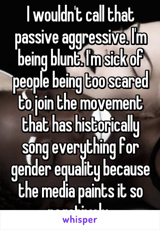 I wouldn't call that passive aggressive. I'm being blunt. I'm sick of people being too scared to join the movement that has historically song everything for gender equality because the media paints it so negatively. 