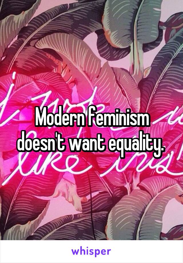 Modern feminism doesn't want equality. 