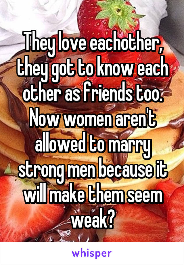 They love eachother, they got to know each other as friends too. Now women aren't allowed to marry strong men because it will make them seem weak?