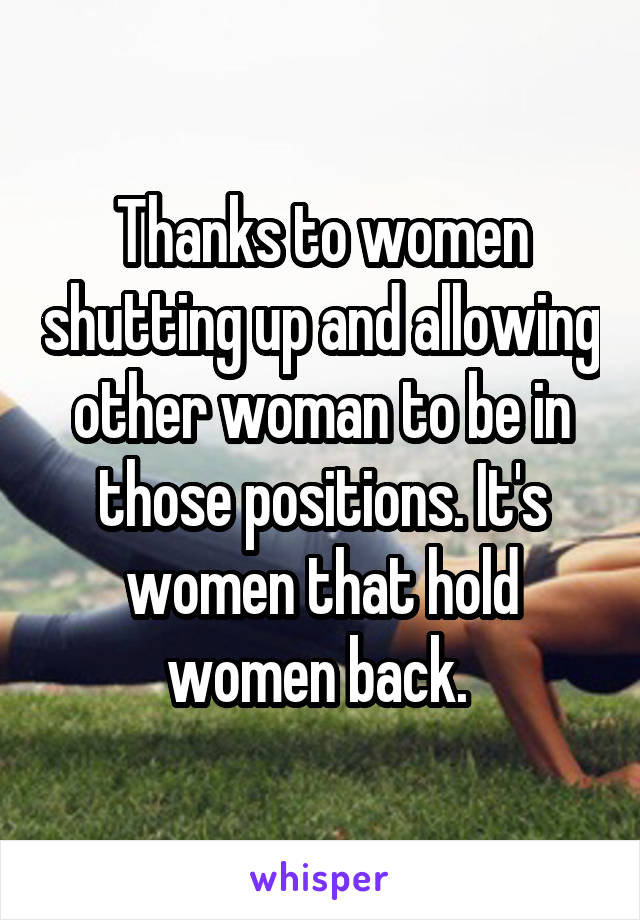 Thanks to women shutting up and allowing other woman to be in those positions. It's women that hold women back. 