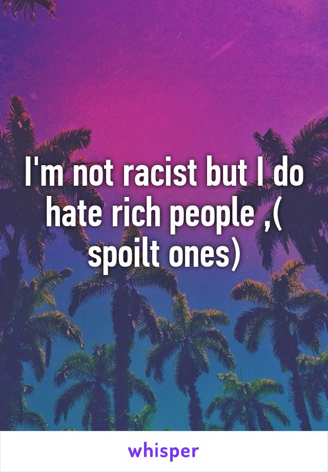 I'm not racist but I do hate rich people ,( spoilt ones)
