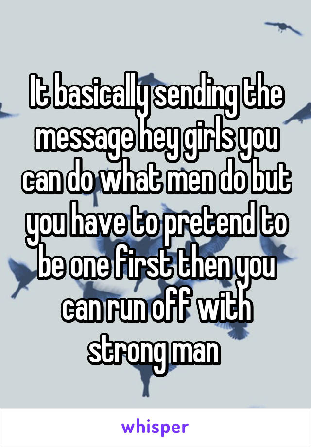 It basically sending the message hey girls you can do what men do but you have to pretend to be one first then you can run off with strong man 