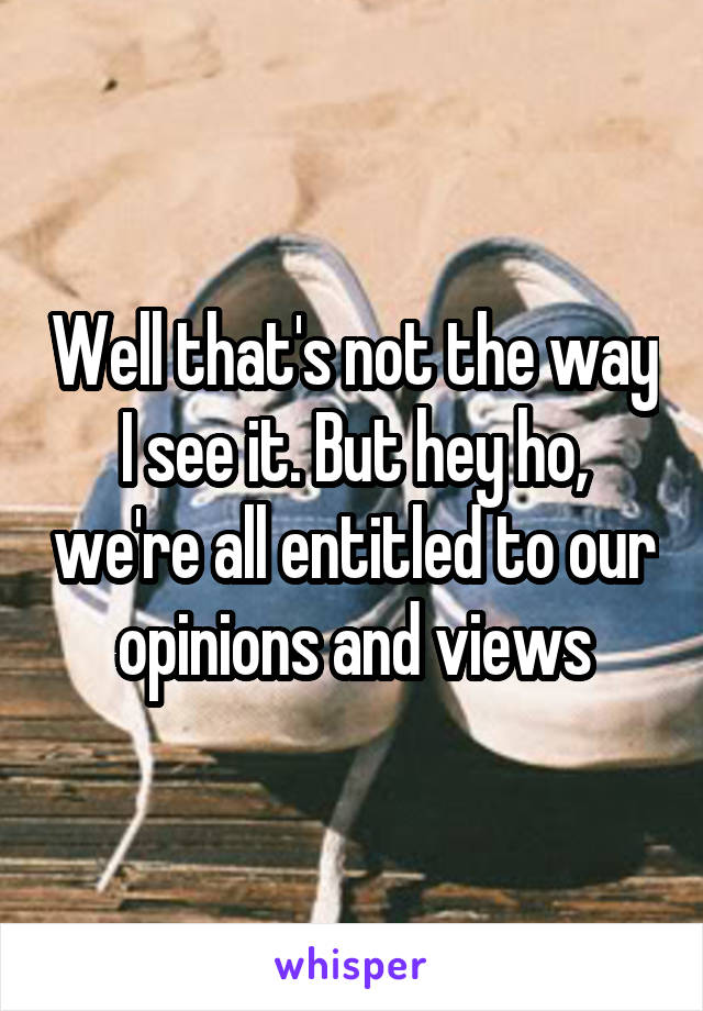 Well that's not the way I see it. But hey ho, we're all entitled to our opinions and views