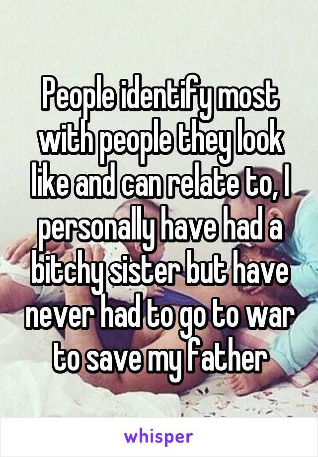 People identify most with people they look like and can relate to, I personally have had a bitchy sister but have never had to go to war to save my father