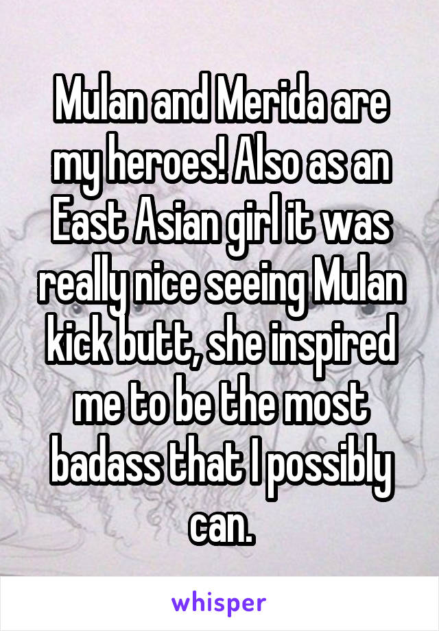 Mulan and Merida are my heroes! Also as an East Asian girl it was really nice seeing Mulan kick butt, she inspired me to be the most badass that I possibly can.