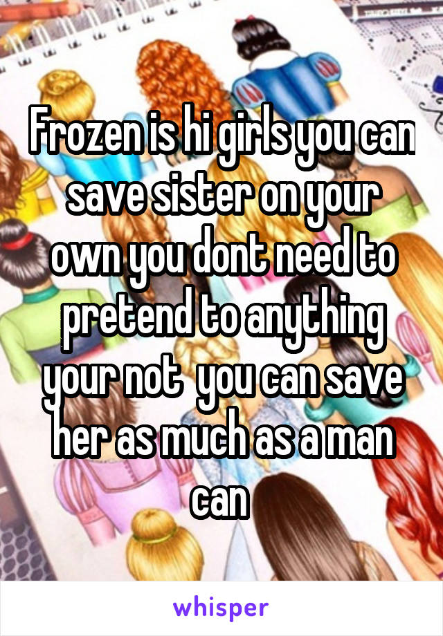 Frozen is hi girls you can save sister on your own you dont need to pretend to anything your not  you can save her as much as a man can 