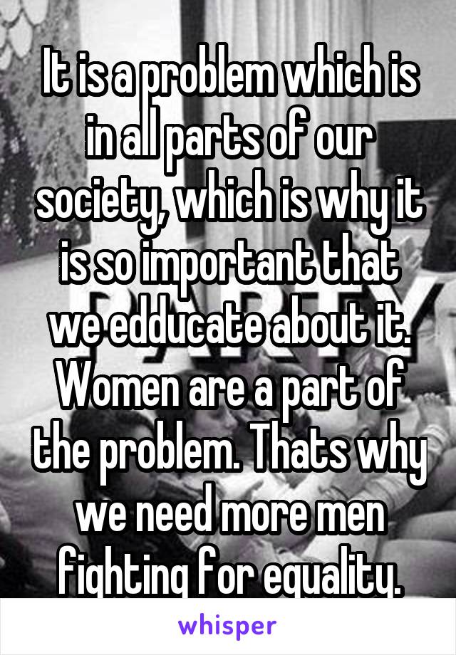 It is a problem which is in all parts of our society, which is why it is so important that we edducate about it. Women are a part of the problem. Thats why we need more men fighting for equality.