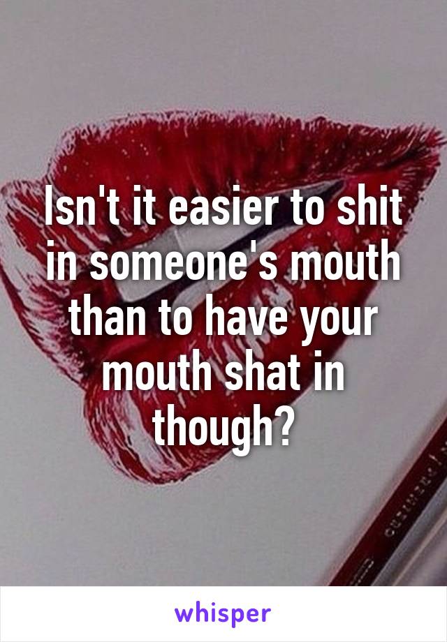 Isn't it easier to shit in someone's mouth than to have your mouth shat in though?