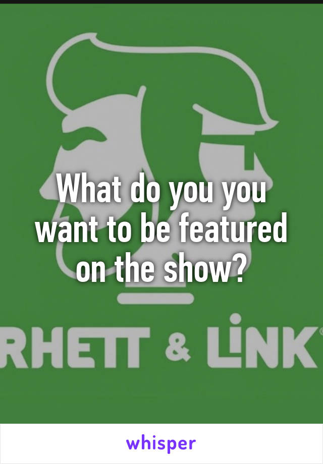 What do you you want to be featured on the show?