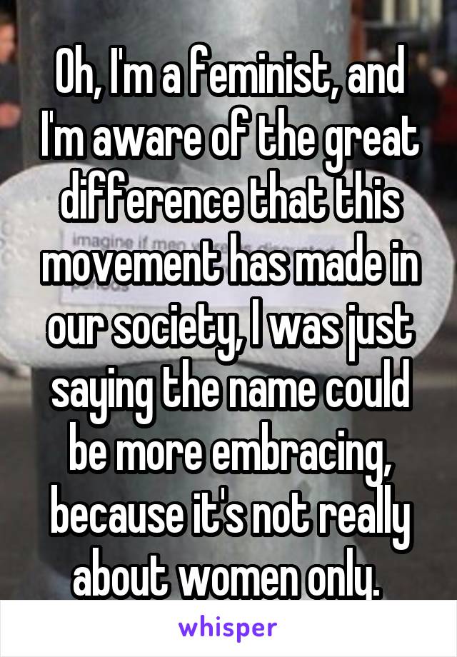 Oh, I'm a feminist, and I'm aware of the great difference that this movement has made in our society, I was just saying the name could be more embracing, because it's not really about women only. 