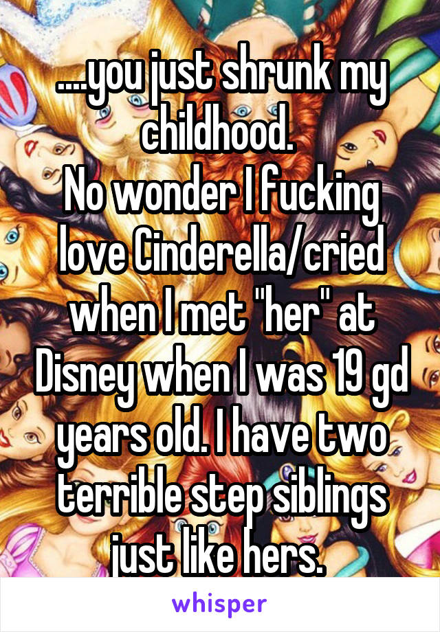 ....you just shrunk my childhood. 
No wonder I fucking love Cinderella/cried when I met "her" at Disney when I was 19 gd years old. I have two terrible step siblings just like hers. 