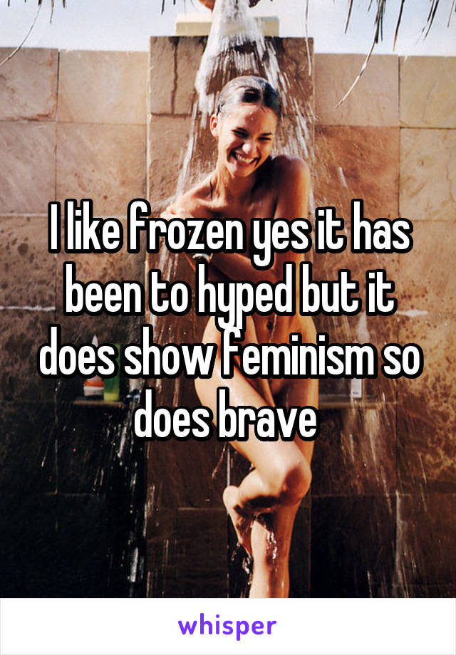 I like frozen yes it has been to hyped but it does show feminism so does brave 