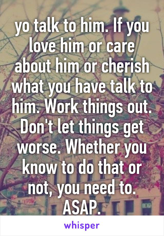 yo talk to him. If you love him or care about him or cherish what you have talk to him. Work things out. Don't let things get worse. Whether you know to do that or not, you need to. ASAP.