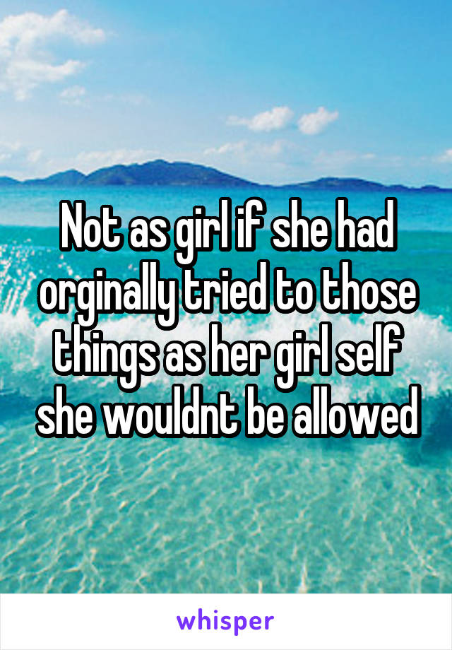 Not as girl if she had orginally tried to those things as her girl self she wouldnt be allowed