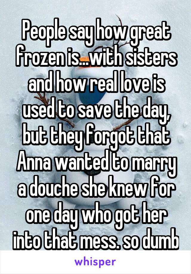 People say how great frozen is...with sisters and how real love is used to save the day, but they forgot that Anna wanted to marry a douche she knew for one day who got her into that mess. so dumb