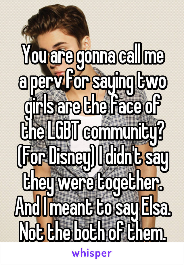 
You are gonna call me a perv for saying two girls are the face of the LGBT community? (For Disney) I didn't say they were together. And I meant to say Elsa. Not the both of them.