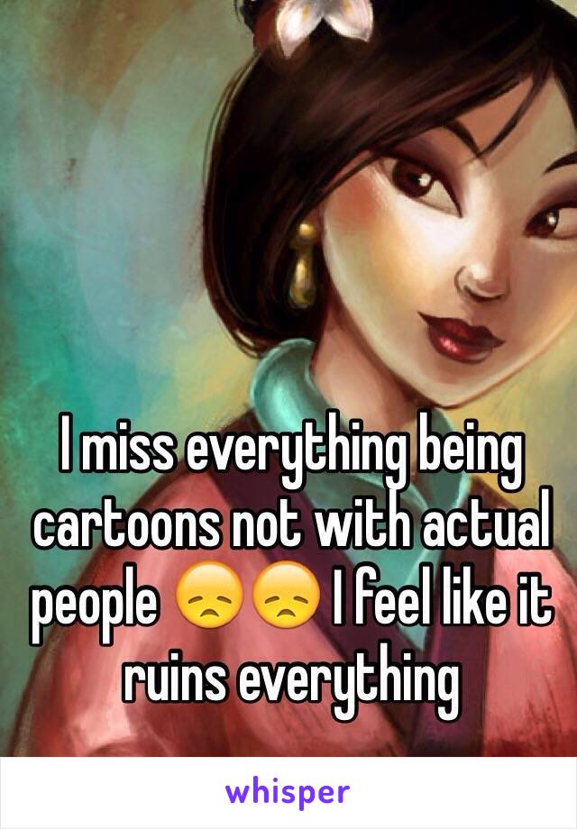 I miss everything being cartoons not with actual people 😞😞 I feel like it ruins everything 