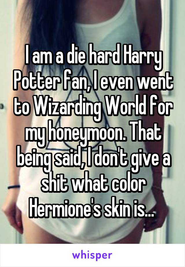 I am a die hard Harry Potter fan, I even went to Wizarding World for my honeymoon. That being said, I don't give a shit what color Hermione's skin is... 